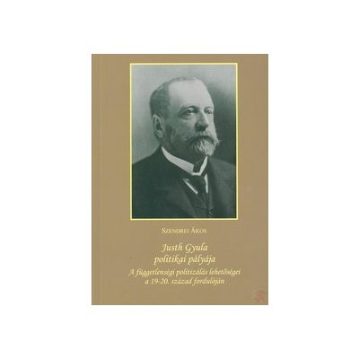 JUSTH GYULA POLITIKAI PÁLYÁJA: A FÜGGETLENSÉGI POLITIZÁLÁS LEHETŐSÉGEI A 19–20. SZÁZAD FORDULÓJÁN